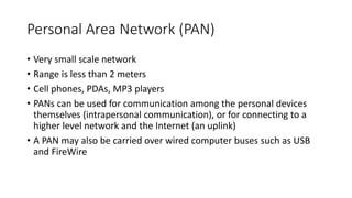 Personal Area Network (PAN)
• Very small scale network
• Range is less than 2 meters
• Cell phones, PDAs, MP3 players
• PANs can be used for communication among the personal devices
themselves (intrapersonal communication), or for connecting to a
higher level network and the Internet (an uplink)
• A PAN may also be carried over wired computer buses such as USB
and FireWire
 
