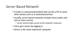 Server Based Network
• A node is a processing location that can be a PC or some
other device such as a networked printer
• Usually, server-based networks include many nodes and
one or more servers
• server control nodes access to the network's resources
• Users gain access by logging in
• Server is the most important computer
 