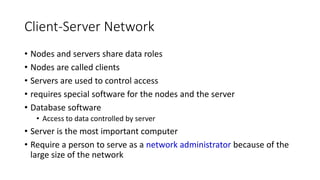 Client-Server Network
• Nodes and servers share data roles
• Nodes are called clients
• Servers are used to control access
• requires special software for the nodes and the server
• Database software
• Access to data controlled by server
• Server is the most important computer
• Require a person to serve as a network administrator because of the
large size of the network
 