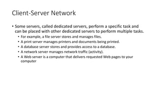 Client-Server Network
• Some servers, called dedicated servers, perform a specific task and
can be placed with other dedicated servers to perform multiple tasks.
• For example, a file server stores and manages files.
• A print server manages printers and documents being printed.
• A database server stores and provides access to a database.
• A network server manages network traffic (activity).
• A Web server is a computer that delivers requested Web pages to your
computer
 