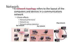 Network
• A network topology refers to the layout of the
computers and devices in a communications
network
• Choice affects
• Network performance
• Network size
• Network collision detection
Star network Bus network
Ring network
 