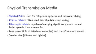 Physical Transmission Media
• Twisted Pair is used for telephone systems and network cabling
• Coaxial cable is often used for cable television wiring
• Fiber optic cable is capable of carrying significantly more data at
faster speeds than wire cables.
• Less susceptible of interference (noise) and therefore more secure
• Smaller size (thinner and lighter)
 
