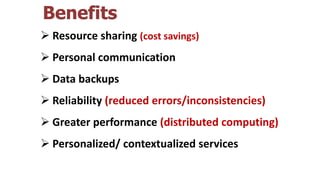 Benefits
 Resource sharing (cost savings)
 Personal communication
 Data backups
 Reliability (reduced errors/inconsistencies)
 Greater performance (distributed computing)
 Personalized/ contextualized services
 