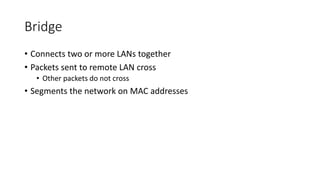 Bridge
• Connects two or more LANs together
• Packets sent to remote LAN cross
• Other packets do not cross
• Segments the network on MAC addresses
 
