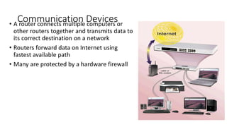 Communication Devices
• A router connects multiple computers or
other routers together and transmits data to
its correct destination on a network
• Routers forward data on Internet using
fastest available path
• Many are protected by a hardware firewall
 