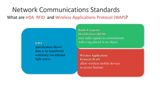 Network Communications Standards
What are IrDA, RFID, and Wireless Applications Protocol (WAP)?
IrDA
specification allows
data to be transferred
wirelessly via infrared
light waves
Wireless Applications
Protocol (WAP)
allow wireless mobile devices
to access Internet
Radio Frequency
Identification (RFID)
uses radio signals to communicate
with a tag placed in an object
 