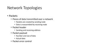 Network Topologies
• Packets
• Pieces of data transmitted over a network
• Packets are created by sending node
• Data is reassembled by receiving node
• Packet header
• Sending and receiving address
• Packet payload
• Number and size of data
• Actual data
• Packet error control
 
