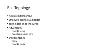 Bus Topology
• Also called linear bus
• One wire connects all nodes
• Terminator ends the wires
• Advantages
• Easy to setup
• Small amount of wire
• Disadvantages
• Slow
• Easy to crash
 