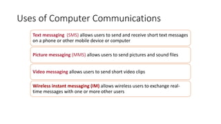 Uses of Computer Communications
Text messaging (SMS) allows users to send and receive short text messages
on a phone or other mobile device or computer
Picture messaging (MMS) allows users to send pictures and sound files
Video messaging allows users to send short video clips
Wireless instant messaging (IM) allows wireless users to exchange real-
time messages with one or more other users
 