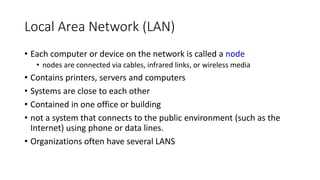 Local Area Network (LAN)
• Each computer or device on the network is called a node
• nodes are connected via cables, infrared links, or wireless media
• Contains printers, servers and computers
• Systems are close to each other
• Contained in one office or building
• not a system that connects to the public environment (such as the
Internet) using phone or data lines.
• Organizations often have several LANS
 