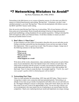 “7 Networking Mistakes to Avoid!”
                          By Perry Nickelston, DC, FMS, SFMA


Networking is the little known secret weapon of practice success. It is the most cost effective
means to a referral based practice and creating ‘Raving Fans’. In business, you don’t want
satisfied customer’s, you want ‘Raving Fans’. These are devoted patients who believe you are
the BEST and ONLY doctor worth visiting.

How do you do create Raving Fans? One way is networking. 70% of your business will come
from some sort of networking. Word of mouth advertising is the key to long term practice
growth and establishing a strong foundation for new patient acquisition. Failing to develop this
skill will negatively affect your financial future. Avoid these mistakes to ensure you don’t
become just another doctor in town.

   1. Don’t Have A ‘One-Liner.’
       In most instances you have about 10-seconds to describe who you are and what you do.
       Failing to develop a powerful one-line description of your services can make or break
       first impressions. Here is a good way to start. Take five pieces of paper. Assign one of
       the following sentences to the top of each sheet:

            *Who you are
            *What you do
            *Whom you do it for
            *How you do it
            *What happens as a result

       Write down all the words, characteristics, ideas and phrases that pertain to each of these
       areas of your introduction. Have fun! Spend at least a few minutes on each sheet. The
       whole point of starting with this activity is to make your prospective patient feel you
       really understand what they are all about, and you’re there to solve their problem, fill
       their need. Now it’s time to create the liner. An example might be: “I‟m Dr. Xyz, and I
       renew people‟s quality of life by eliminating pain with my hands!”


   2. Networking Part Time.
       There is a time and place for networking: ANY time and ANY place. There is never a
       wrong time to make a new connection and meet potential patients. Networking is an
       attitude. Every time you go outside, be prepared to tell others who you are and what you
       do. The biggest obstacle to success is anonymity. If they don’t know about you, how can
       they come to see you? Learn to be approachable in life. You are not only a doctor; you
       are an entrepreneur who must master the art of marketing to set yourself apart from the
       competition. Read a new marketing book per month and implement one unique strategy.
 