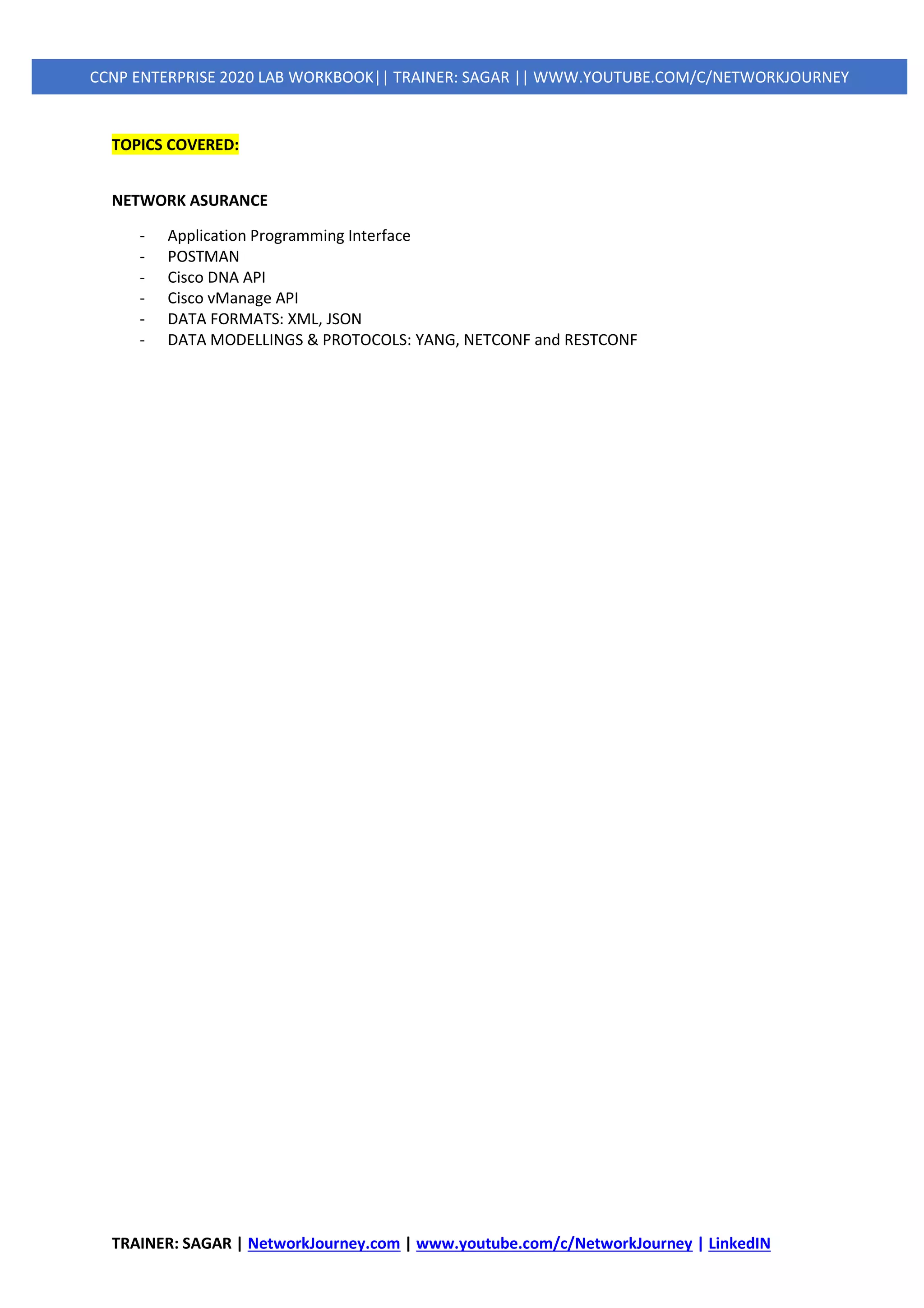 TRAINER: SAGAR | NetworkJourney.com | www.youtube.com/c/NetworkJourney | LinkedIN
CCNP ENTERPRISE 2020 LAB WORKBOOK|| TRAINER: SAGAR || WWW.YOUTUBE.COM/C/NETWORKJOURNEY
TOPICS COVERED:
NETWORK ASURANCE
- Application Programming Interface
- POSTMAN
- Cisco DNA API
- Cisco vManage API
- DATA FORMATS: XML, JSON
- DATA MODELLINGS & PROTOCOLS: YANG, NETCONF and RESTCONF
 