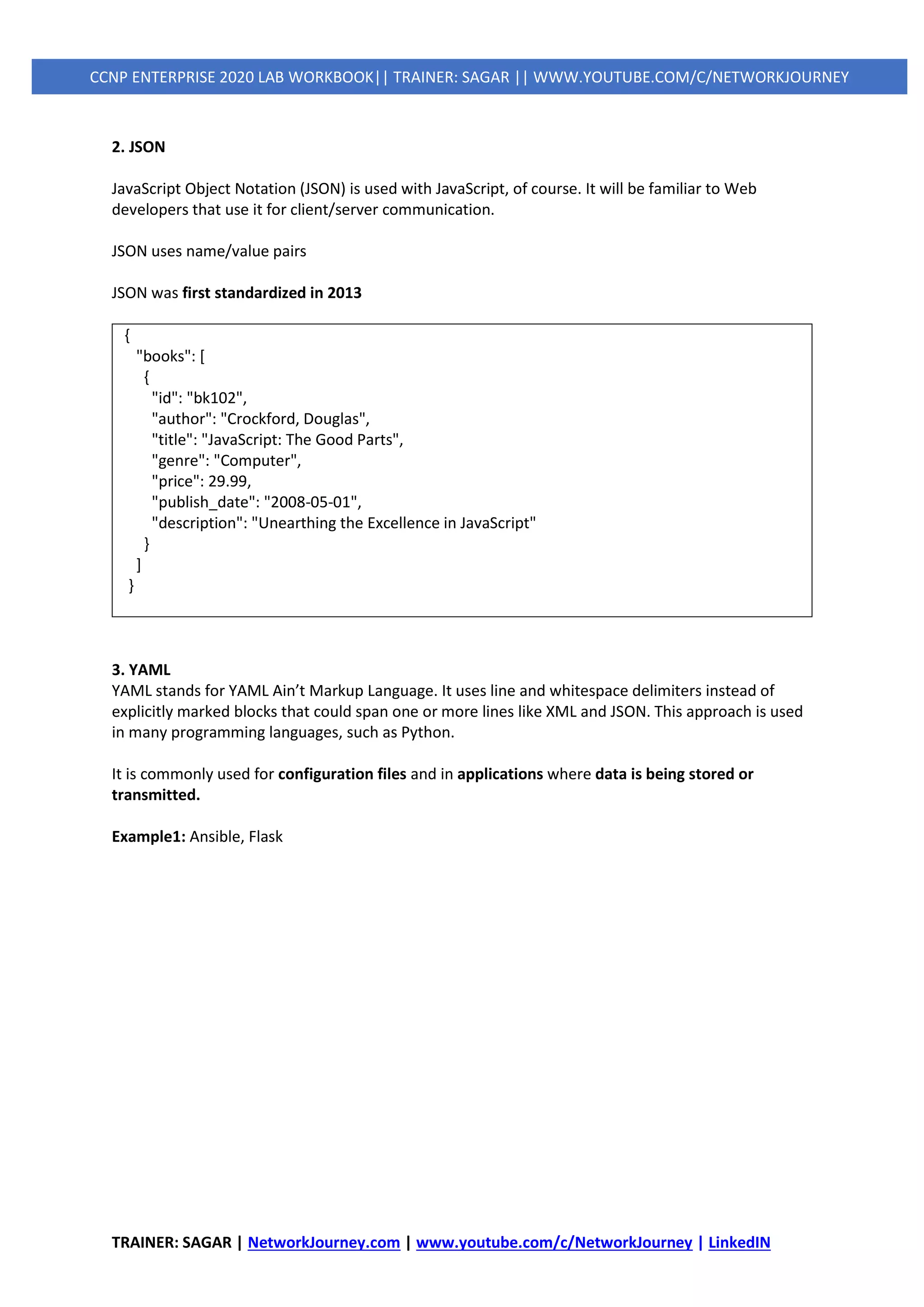 TRAINER: SAGAR | NetworkJourney.com | www.youtube.com/c/NetworkJourney | LinkedIN
CCNP ENTERPRISE 2020 LAB WORKBOOK|| TRAINER: SAGAR || WWW.YOUTUBE.COM/C/NETWORKJOURNEY
2. JSON
JavaScript Object Notation (JSON) is used with JavaScript, of course. It will be familiar to Web
developers that use it for client/server communication.
JSON uses name/value pairs
JSON was first standardized in 2013
{
"books": [
{
"id": "bk102",
"author": "Crockford, Douglas",
"title": "JavaScript: The Good Parts",
"genre": "Computer",
"price": 29.99,
"publish_date": "2008-05-01",
"description": "Unearthing the Excellence in JavaScript"
}
]
}
3. YAML
YAML stands for YAML Ain’t Markup Language. It uses line and whitespace delimiters instead of
explicitly marked blocks that could span one or more lines like XML and JSON. This approach is used
in many programming languages, such as Python.
It is commonly used for configuration files and in applications where data is being stored or
transmitted.
Example1: Ansible, Flask
 