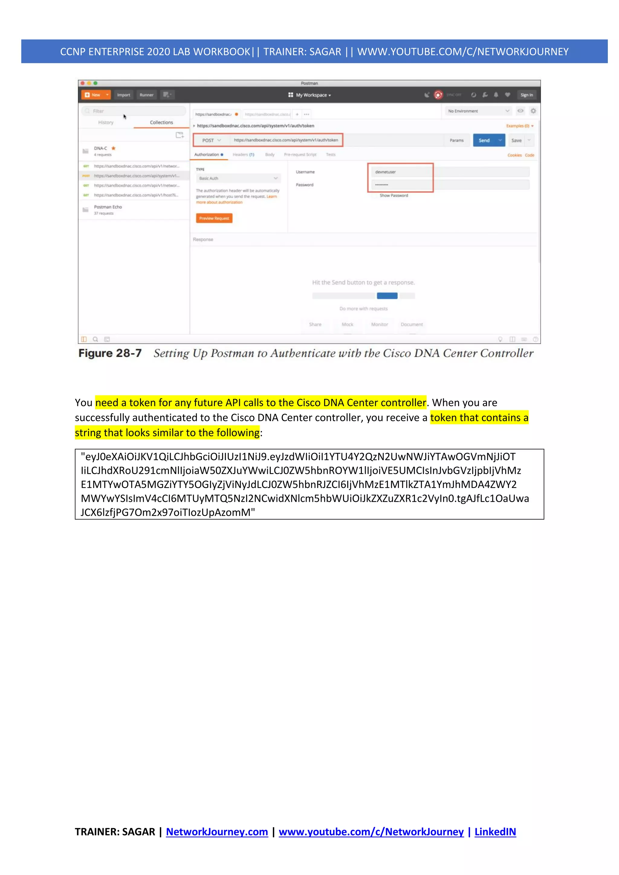 TRAINER: SAGAR | NetworkJourney.com | www.youtube.com/c/NetworkJourney | LinkedIN
CCNP ENTERPRISE 2020 LAB WORKBOOK|| TRAINER: SAGAR || WWW.YOUTUBE.COM/C/NETWORKJOURNEY
You need a token for any future API calls to the Cisco DNA Center controller. When you are
successfully authenticated to the Cisco DNA Center controller, you receive a token that contains a
string that looks similar to the following:
"eyJ0eXAiOiJKV1QiLCJhbGciOiJIUzI1NiJ9.eyJzdWIiOiI1YTU4Y2QzN2UwNWJiYTAwOGVmNjJiOT
IiLCJhdXRoU291cmNlIjoiaW50ZXJuYWwiLCJ0ZW5hbnROYW1lIjoiVE5UMCIsInJvbGVzIjpbIjVhMz
E1MTYwOTA5MGZiYTY5OGIyZjViNyJdLCJ0ZW5hbnRJZCI6IjVhMzE1MTlkZTA1YmJhMDA4ZWY2
MWYwYSIsImV4cCI6MTUyMTQ5NzI2NCwidXNlcm5hbWUiOiJkZXZuZXR1c2VyIn0.tgAJfLc1OaUwa
JCX6lzfjPG7Om2x97oiTIozUpAzomM"
 