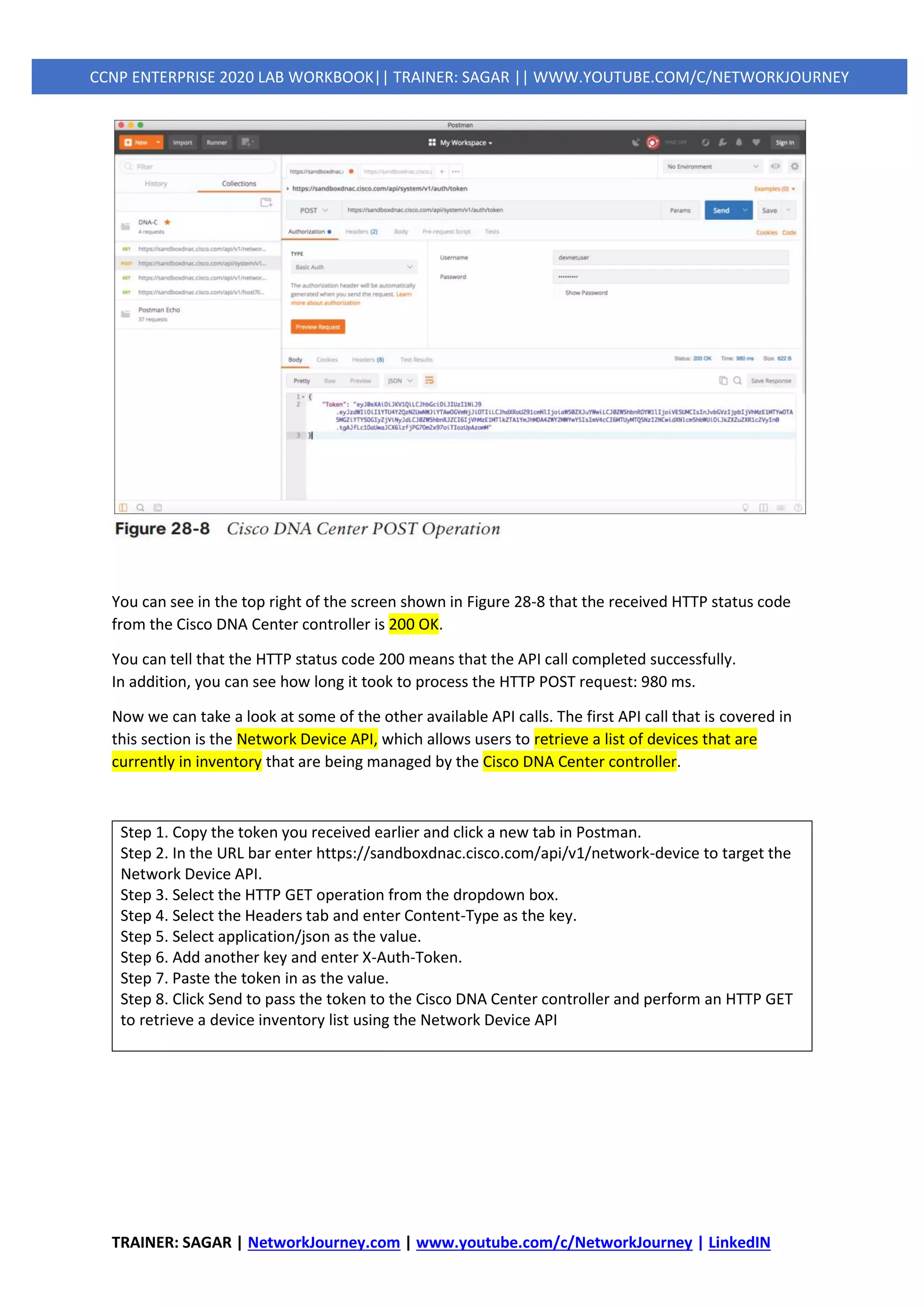 TRAINER: SAGAR | NetworkJourney.com | www.youtube.com/c/NetworkJourney | LinkedIN
CCNP ENTERPRISE 2020 LAB WORKBOOK|| TRAINER: SAGAR || WWW.YOUTUBE.COM/C/NETWORKJOURNEY
You can see in the top right of the screen shown in Figure 28-8 that the received HTTP status code
from the Cisco DNA Center controller is 200 OK.
You can tell that the HTTP status code 200 means that the API call completed successfully.
In addition, you can see how long it took to process the HTTP POST request: 980 ms.
Now we can take a look at some of the other available API calls. The first API call that is covered in
this section is the Network Device API, which allows users to retrieve a list of devices that are
currently in inventory that are being managed by the Cisco DNA Center controller.
Step 1. Copy the token you received earlier and click a new tab in Postman.
Step 2. In the URL bar enter https://sandboxdnac.cisco.com/api/v1/network-device to target the
Network Device API.
Step 3. Select the HTTP GET operation from the dropdown box.
Step 4. Select the Headers tab and enter Content-Type as the key.
Step 5. Select application/json as the value.
Step 6. Add another key and enter X-Auth-Token.
Step 7. Paste the token in as the value.
Step 8. Click Send to pass the token to the Cisco DNA Center controller and perform an HTTP GET
to retrieve a device inventory list using the Network Device API
 