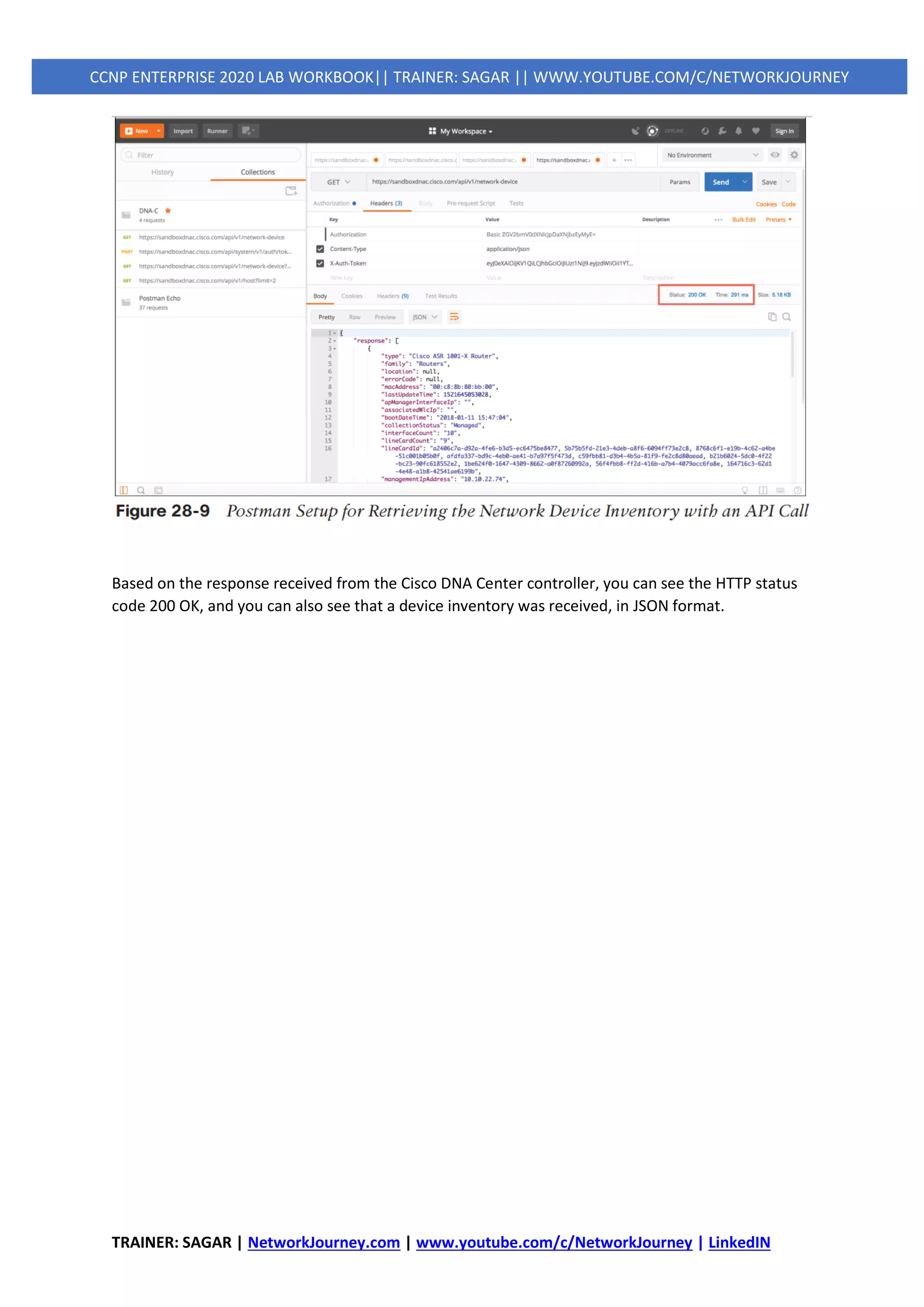 TRAINER: SAGAR | NetworkJourney.com | www.youtube.com/c/NetworkJourney | LinkedIN
CCNP ENTERPRISE 2020 LAB WORKBOOK|| TRAINER: SAGAR || WWW.YOUTUBE.COM/C/NETWORKJOURNEY
Based on the response received from the Cisco DNA Center controller, you can see the HTTP status
code 200 OK, and you can also see that a device inventory was received, in JSON format.
 