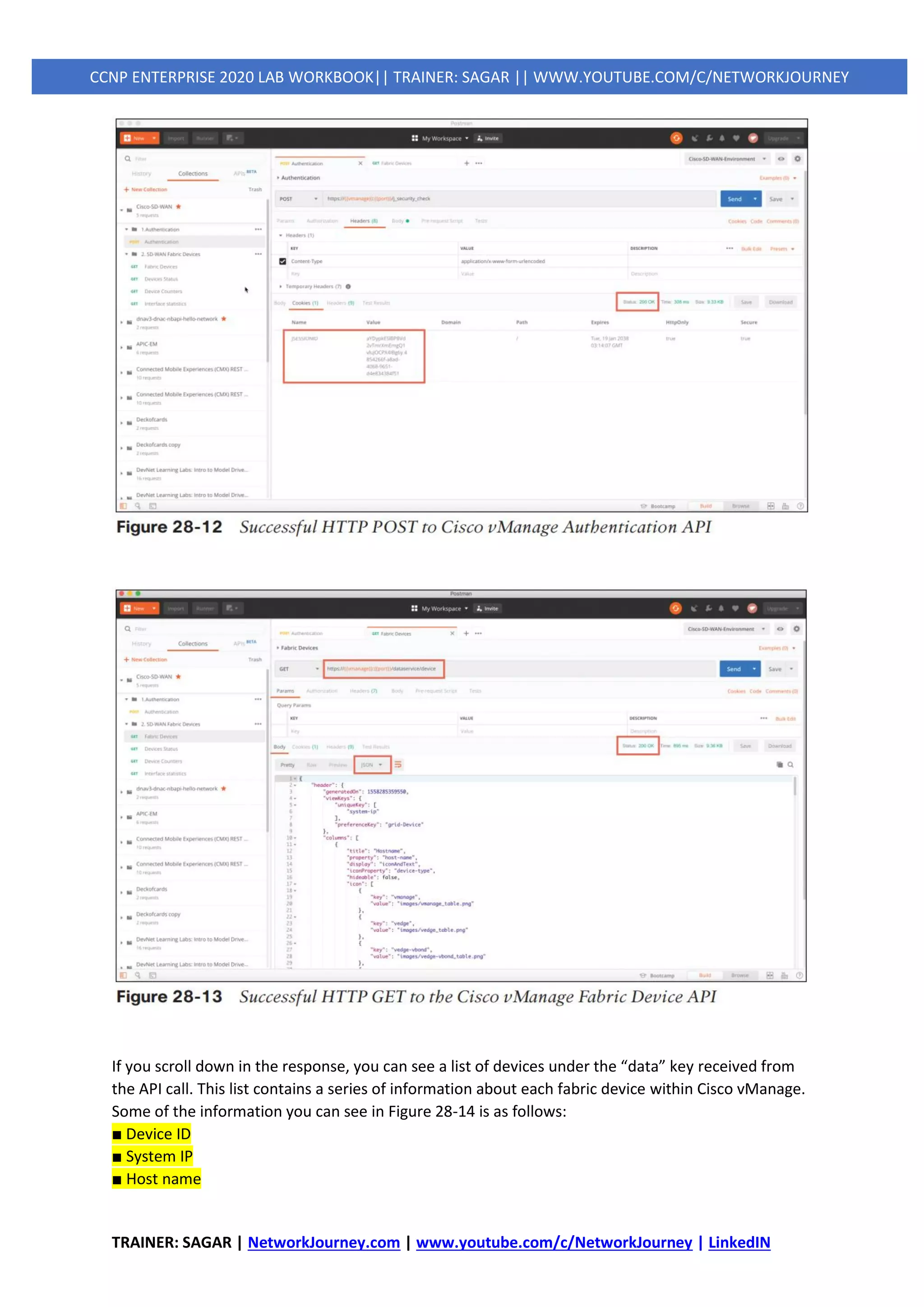 TRAINER: SAGAR | NetworkJourney.com | www.youtube.com/c/NetworkJourney | LinkedIN
CCNP ENTERPRISE 2020 LAB WORKBOOK|| TRAINER: SAGAR || WWW.YOUTUBE.COM/C/NETWORKJOURNEY
If you scroll down in the response, you can see a list of devices under the “data” key received from
the API call. This list contains a series of information about each fabric device within Cisco vManage.
Some of the information you can see in Figure 28-14 is as follows:
■ Device ID
■ System IP
■ Host name
 
