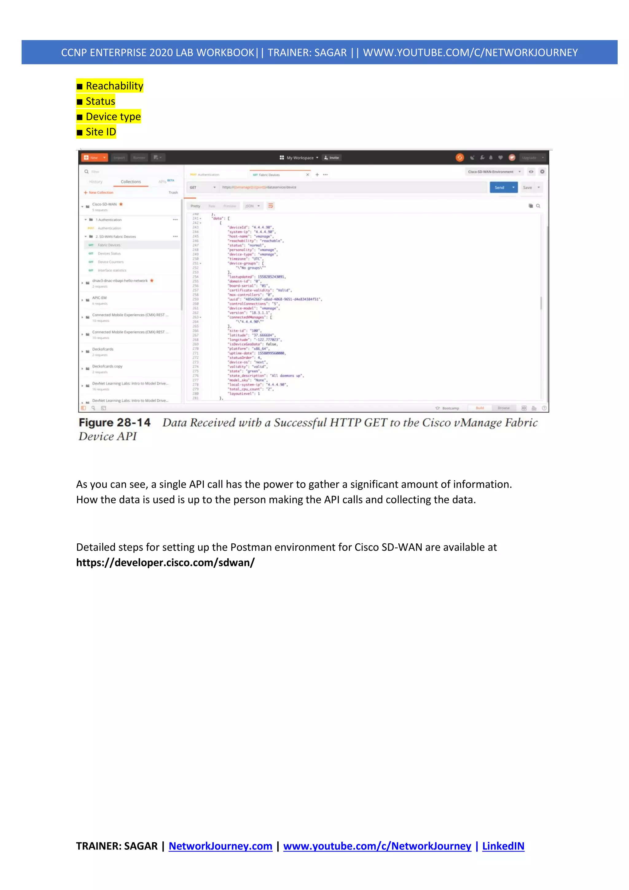 TRAINER: SAGAR | NetworkJourney.com | www.youtube.com/c/NetworkJourney | LinkedIN
CCNP ENTERPRISE 2020 LAB WORKBOOK|| TRAINER: SAGAR || WWW.YOUTUBE.COM/C/NETWORKJOURNEY
■ Reachability
■ Status
■ Device type
■ Site ID
As you can see, a single API call has the power to gather a significant amount of information.
How the data is used is up to the person making the API calls and collecting the data.
Detailed steps for setting up the Postman environment for Cisco SD-WAN are available at
https://developer.cisco.com/sdwan/
 
