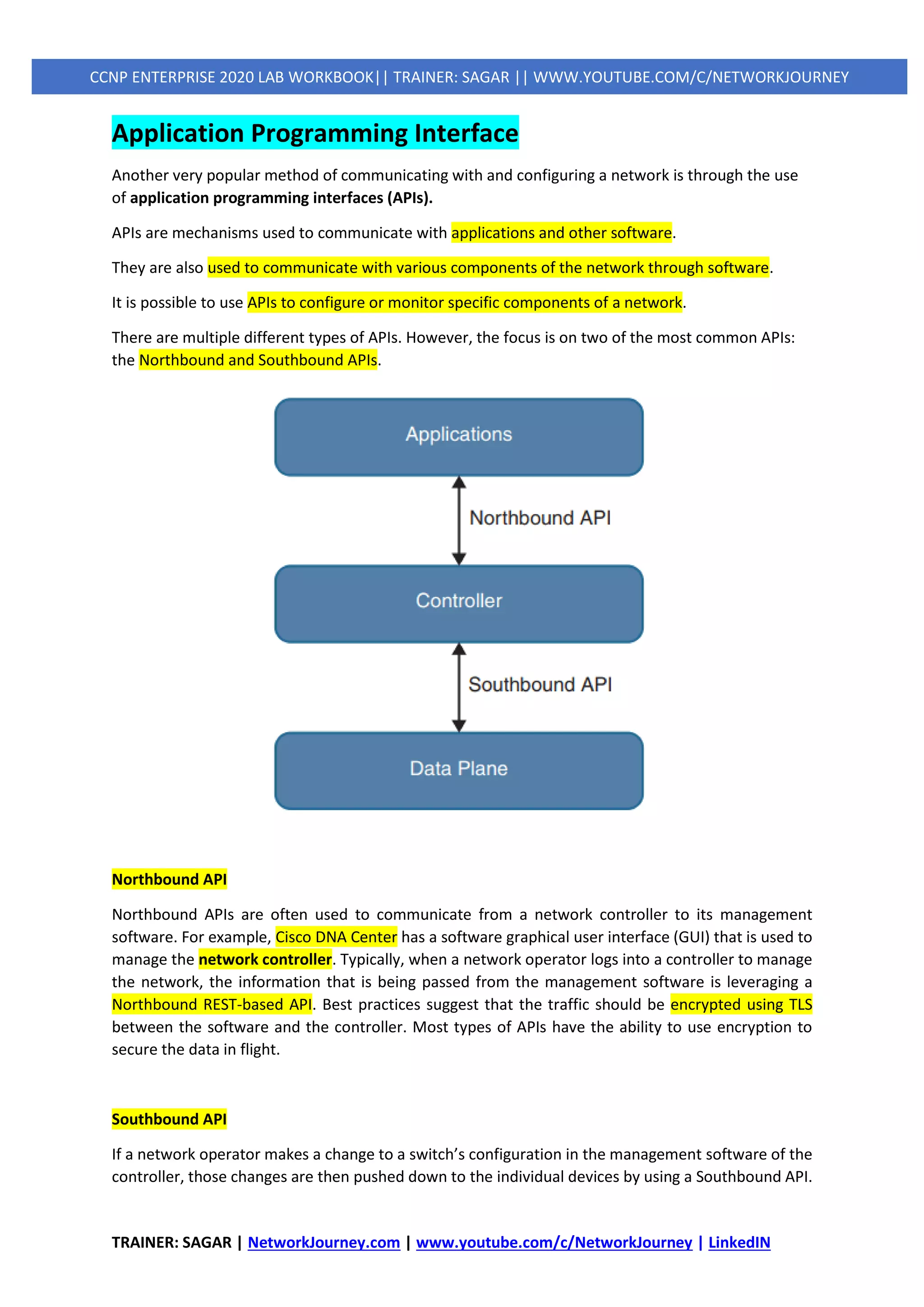 TRAINER: SAGAR | NetworkJourney.com | www.youtube.com/c/NetworkJourney | LinkedIN
CCNP ENTERPRISE 2020 LAB WORKBOOK|| TRAINER: SAGAR || WWW.YOUTUBE.COM/C/NETWORKJOURNEY
Application Programming Interface
Another very popular method of communicating with and configuring a network is through the use
of application programming interfaces (APIs).
APIs are mechanisms used to communicate with applications and other software.
They are also used to communicate with various components of the network through software.
It is possible to use APIs to configure or monitor specific components of a network.
There are multiple different types of APIs. However, the focus is on two of the most common APIs:
the Northbound and Southbound APIs.
Northbound API
Northbound APIs are often used to communicate from a network controller to its management
software. For example, Cisco DNA Center has a software graphical user interface (GUI) that is used to
manage the network controller. Typically, when a network operator logs into a controller to manage
the network, the information that is being passed from the management software is leveraging a
Northbound REST-based API. Best practices suggest that the traffic should be encrypted using TLS
between the software and the controller. Most types of APIs have the ability to use encryption to
secure the data in flight.
Southbound API
If a network operator makes a change to a switch’s configuration in the management software of the
controller, those changes are then pushed down to the individual devices by using a Southbound API.
 