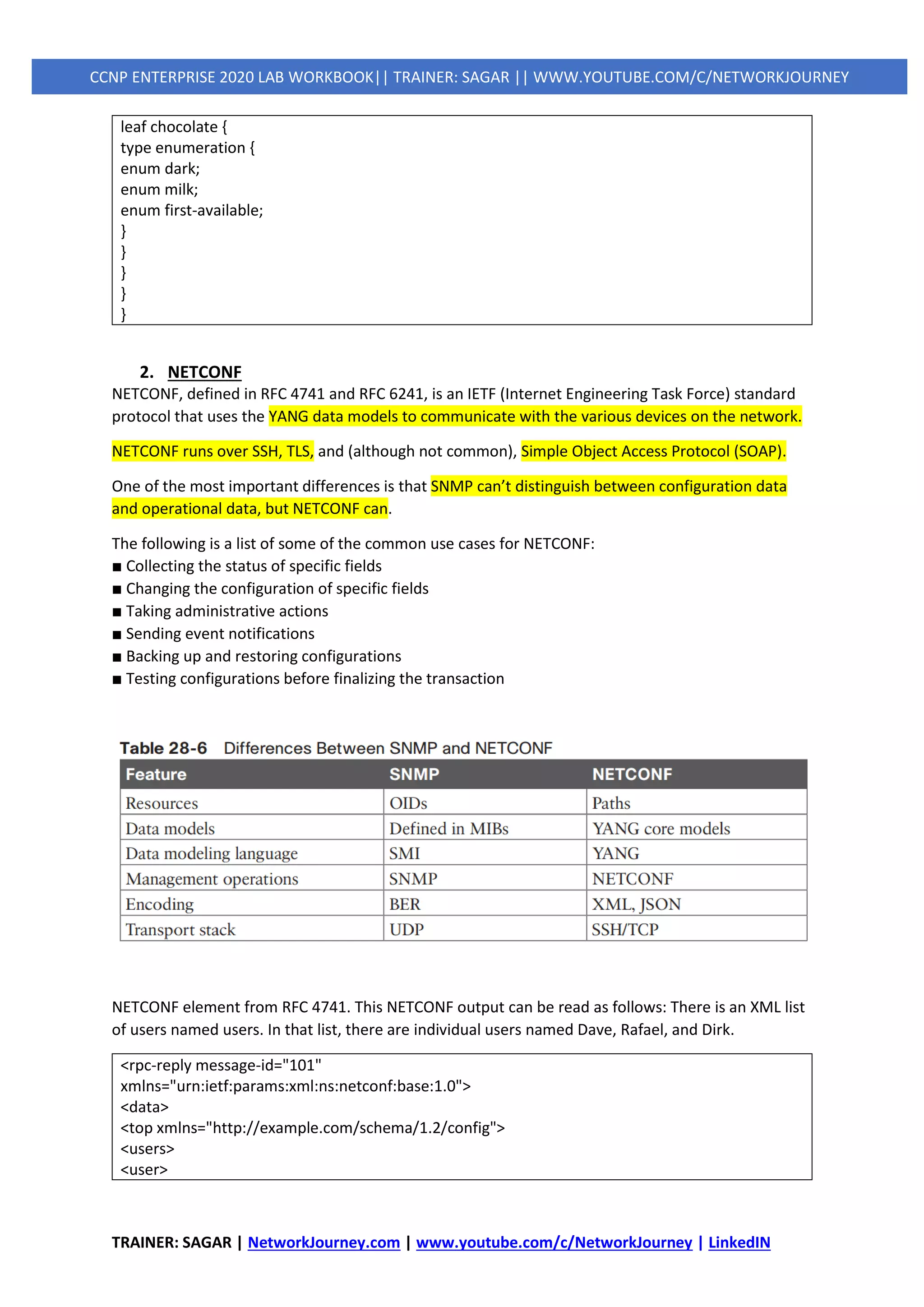 TRAINER: SAGAR | NetworkJourney.com | www.youtube.com/c/NetworkJourney | LinkedIN
CCNP ENTERPRISE 2020 LAB WORKBOOK|| TRAINER: SAGAR || WWW.YOUTUBE.COM/C/NETWORKJOURNEY
leaf chocolate {
type enumeration {
enum dark;
enum milk;
enum first-available;
}
}
}
}
}
2. NETCONF
NETCONF, defined in RFC 4741 and RFC 6241, is an IETF (Internet Engineering Task Force) standard
protocol that uses the YANG data models to communicate with the various devices on the network.
NETCONF runs over SSH, TLS, and (although not common), Simple Object Access Protocol (SOAP).
One of the most important differences is that SNMP can’t distinguish between configuration data
and operational data, but NETCONF can.
The following is a list of some of the common use cases for NETCONF:
■ Collecting the status of specific fields
■ Changing the configuration of specific fields
■ Taking administrative actions
■ Sending event notifications
■ Backing up and restoring configurations
■ Testing configurations before finalizing the transaction
NETCONF element from RFC 4741. This NETCONF output can be read as follows: There is an XML list
of users named users. In that list, there are individual users named Dave, Rafael, and Dirk.
<rpc-reply message-id="101"
xmlns="urn:ietf:params:xml:ns:netconf:base:1.0">
<data>
<top xmlns="http://example.com/schema/1.2/config">
<users>
<user>
 