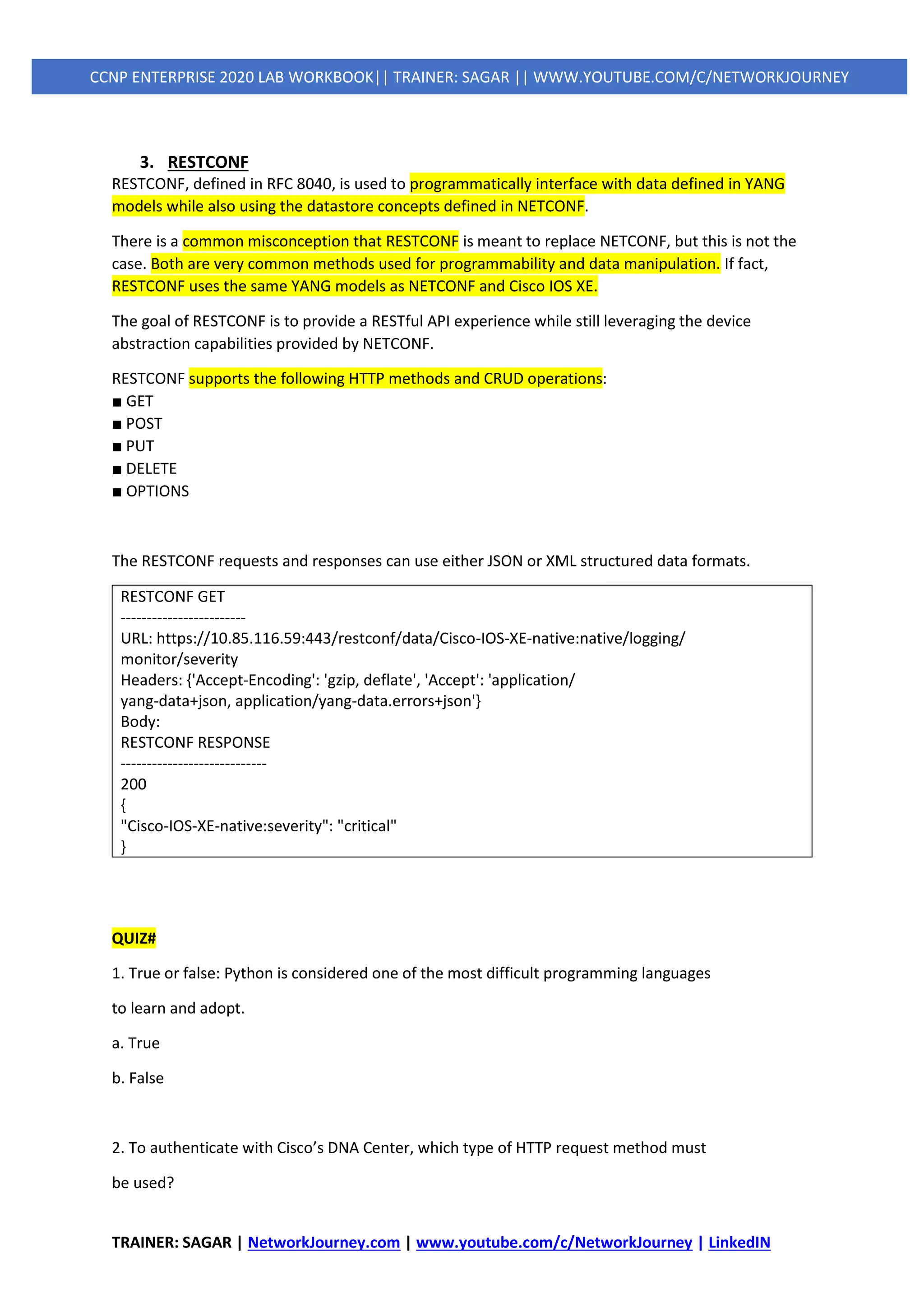 TRAINER: SAGAR | NetworkJourney.com | www.youtube.com/c/NetworkJourney | LinkedIN
CCNP ENTERPRISE 2020 LAB WORKBOOK|| TRAINER: SAGAR || WWW.YOUTUBE.COM/C/NETWORKJOURNEY
3. RESTCONF
RESTCONF, defined in RFC 8040, is used to programmatically interface with data defined in YANG
models while also using the datastore concepts defined in NETCONF.
There is a common misconception that RESTCONF is meant to replace NETCONF, but this is not the
case. Both are very common methods used for programmability and data manipulation. If fact,
RESTCONF uses the same YANG models as NETCONF and Cisco IOS XE.
The goal of RESTCONF is to provide a RESTful API experience while still leveraging the device
abstraction capabilities provided by NETCONF.
RESTCONF supports the following HTTP methods and CRUD operations:
■ GET
■ POST
■ PUT
■ DELETE
■ OPTIONS
The RESTCONF requests and responses can use either JSON or XML structured data formats.
RESTCONF GET
------------------------
URL: https://10.85.116.59:443/restconf/data/Cisco-IOS-XE-native:native/logging/
monitor/severity
Headers: {'Accept-Encoding': 'gzip, deflate', 'Accept': 'application/
yang-data+json, application/yang-data.errors+json'}
Body:
RESTCONF RESPONSE
----------------------------
200
{
"Cisco-IOS-XE-native:severity": "critical"
}
QUIZ#
1. True or false: Python is considered one of the most difficult programming languages
to learn and adopt.
a. True
b. False
2. To authenticate with Cisco’s DNA Center, which type of HTTP request method must
be used?
 