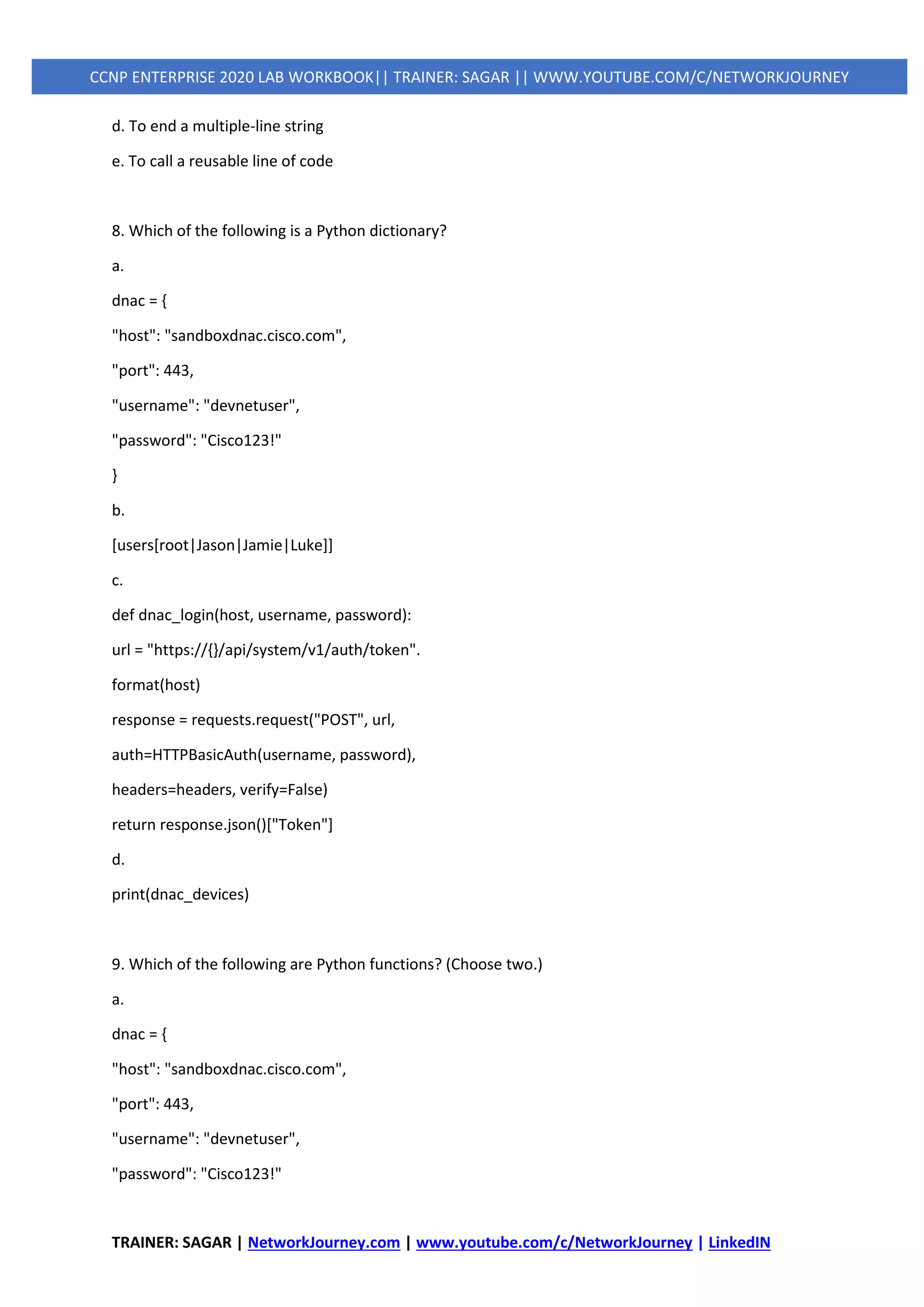 TRAINER: SAGAR | NetworkJourney.com | www.youtube.com/c/NetworkJourney | LinkedIN
CCNP ENTERPRISE 2020 LAB WORKBOOK|| TRAINER: SAGAR || WWW.YOUTUBE.COM/C/NETWORKJOURNEY
d. To end a multiple-line string
e. To call a reusable line of code
8. Which of the following is a Python dictionary?
a.
dnac = {
"host": "sandboxdnac.cisco.com",
"port": 443,
"username": "devnetuser",
"password": "Cisco123!"
}
b.
[users[root|Jason|Jamie|Luke]]
c.
def dnac_login(host, username, password):
url = "https://{}/api/system/v1/auth/token".
format(host)
response = requests.request("POST", url,
auth=HTTPBasicAuth(username, password),
headers=headers, verify=False)
return response.json()["Token"]
d.
print(dnac_devices)
9. Which of the following are Python functions? (Choose two.)
a.
dnac = {
"host": "sandboxdnac.cisco.com",
"port": 443,
"username": "devnetuser",
"password": "Cisco123!"
 