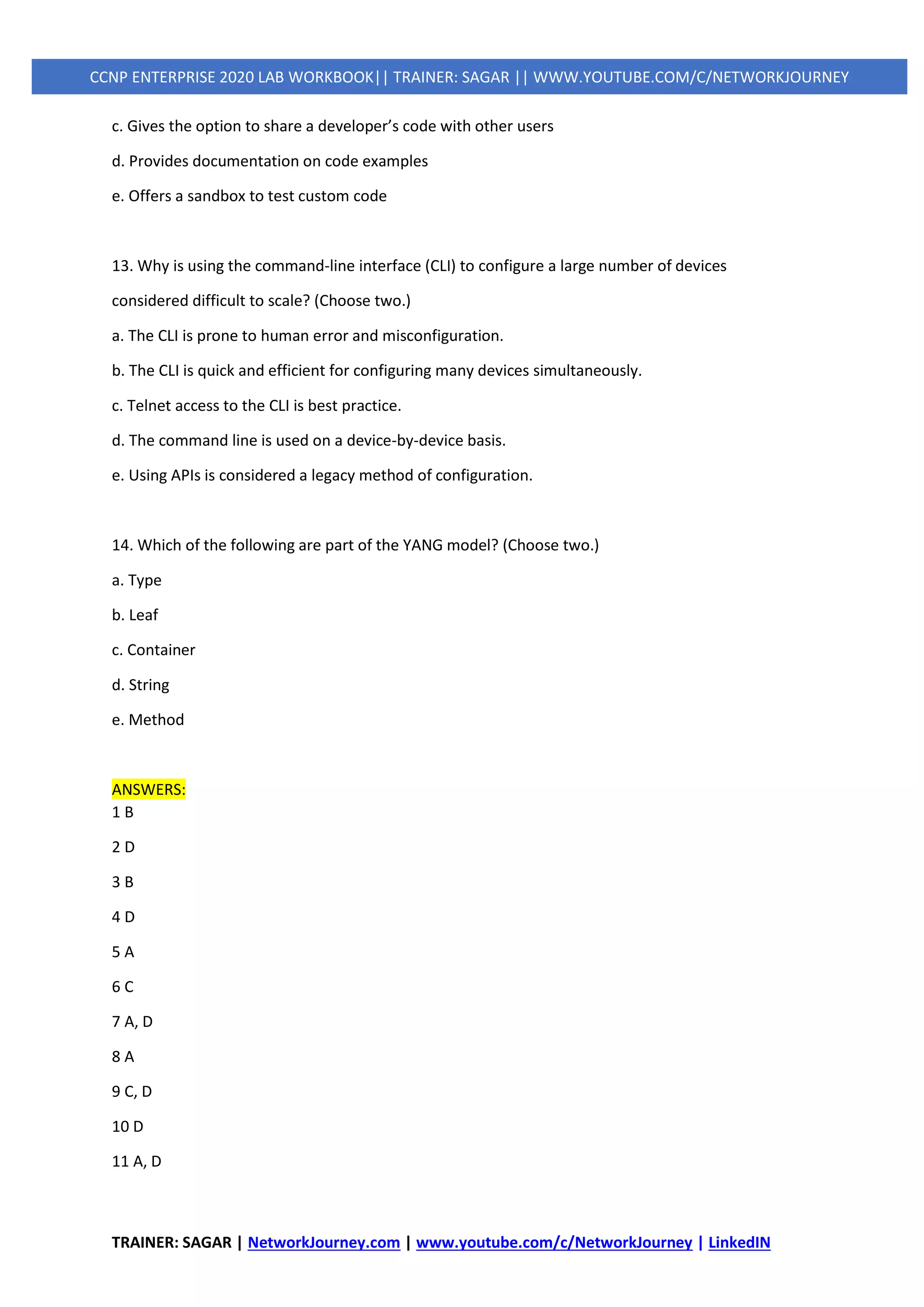 TRAINER: SAGAR | NetworkJourney.com | www.youtube.com/c/NetworkJourney | LinkedIN
CCNP ENTERPRISE 2020 LAB WORKBOOK|| TRAINER: SAGAR || WWW.YOUTUBE.COM/C/NETWORKJOURNEY
c. Gives the option to share a developer’s code with other users
d. Provides documentation on code examples
e. Offers a sandbox to test custom code
13. Why is using the command-line interface (CLI) to configure a large number of devices
considered difficult to scale? (Choose two.)
a. The CLI is prone to human error and misconfiguration.
b. The CLI is quick and efficient for configuring many devices simultaneously.
c. Telnet access to the CLI is best practice.
d. The command line is used on a device-by-device basis.
e. Using APIs is considered a legacy method of configuration.
14. Which of the following are part of the YANG model? (Choose two.)
a. Type
b. Leaf
c. Container
d. String
e. Method
ANSWERS:
1 B
2 D
3 B
4 D
5 A
6 C
7 A, D
8 A
9 C, D
10 D
11 A, D
 