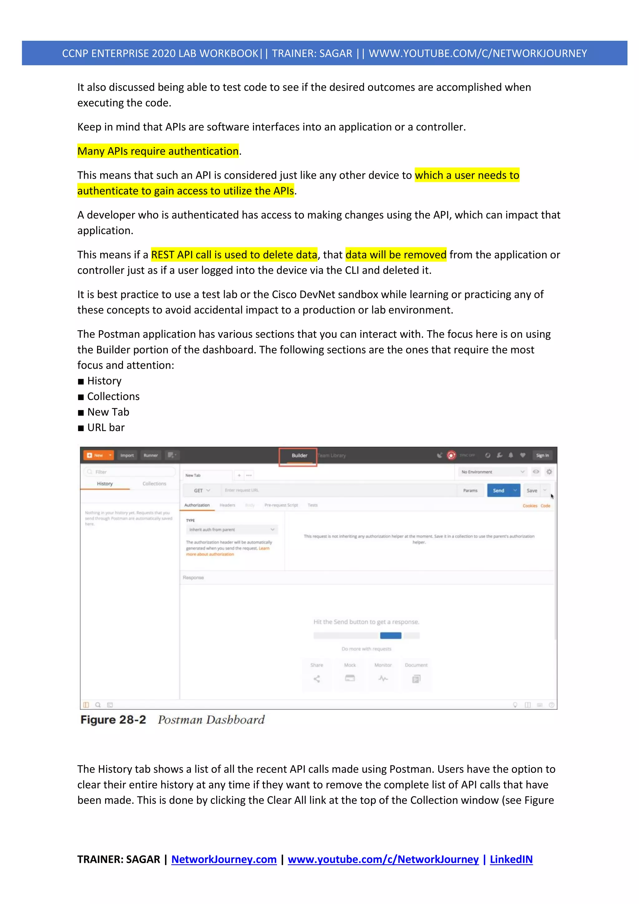 TRAINER: SAGAR | NetworkJourney.com | www.youtube.com/c/NetworkJourney | LinkedIN
CCNP ENTERPRISE 2020 LAB WORKBOOK|| TRAINER: SAGAR || WWW.YOUTUBE.COM/C/NETWORKJOURNEY
It also discussed being able to test code to see if the desired outcomes are accomplished when
executing the code.
Keep in mind that APIs are software interfaces into an application or a controller.
Many APIs require authentication.
This means that such an API is considered just like any other device to which a user needs to
authenticate to gain access to utilize the APIs.
A developer who is authenticated has access to making changes using the API, which can impact that
application.
This means if a REST API call is used to delete data, that data will be removed from the application or
controller just as if a user logged into the device via the CLI and deleted it.
It is best practice to use a test lab or the Cisco DevNet sandbox while learning or practicing any of
these concepts to avoid accidental impact to a production or lab environment.
The Postman application has various sections that you can interact with. The focus here is on using
the Builder portion of the dashboard. The following sections are the ones that require the most
focus and attention:
■ History
■ Collections
■ New Tab
■ URL bar
The History tab shows a list of all the recent API calls made using Postman. Users have the option to
clear their entire history at any time if they want to remove the complete list of API calls that have
been made. This is done by clicking the Clear All link at the top of the Collection window (see Figure
 