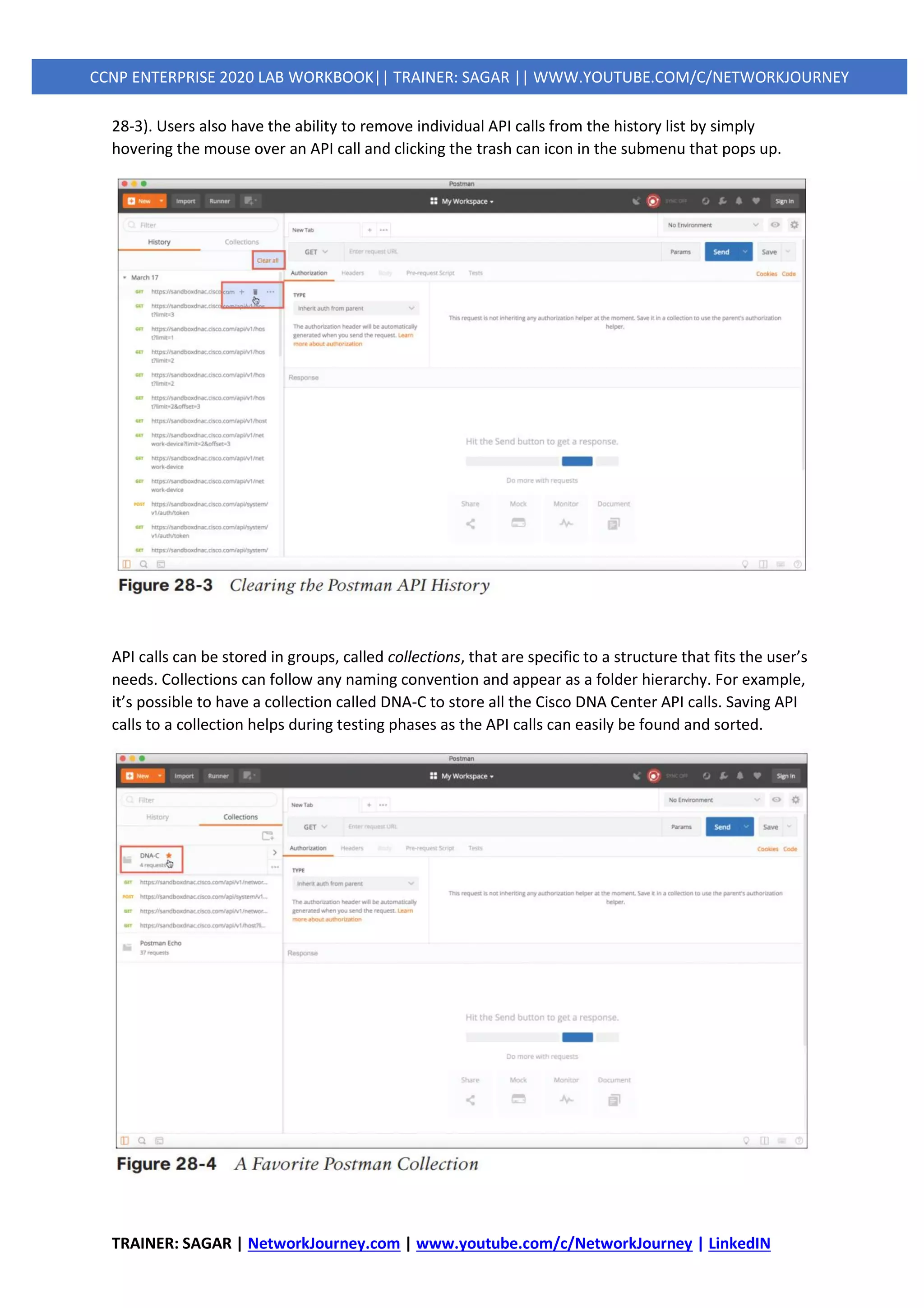 TRAINER: SAGAR | NetworkJourney.com | www.youtube.com/c/NetworkJourney | LinkedIN
CCNP ENTERPRISE 2020 LAB WORKBOOK|| TRAINER: SAGAR || WWW.YOUTUBE.COM/C/NETWORKJOURNEY
28-3). Users also have the ability to remove individual API calls from the history list by simply
hovering the mouse over an API call and clicking the trash can icon in the submenu that pops up.
API calls can be stored in groups, called collections, that are specific to a structure that fits the user’s
needs. Collections can follow any naming convention and appear as a folder hierarchy. For example,
it’s possible to have a collection called DNA-C to store all the Cisco DNA Center API calls. Saving API
calls to a collection helps during testing phases as the API calls can easily be found and sorted.
 