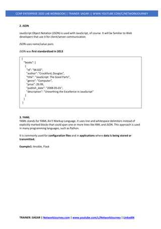 TRAINER: SAGAR | NetworkJourney.com | www.youtube.com/c/NetworkJourney | LinkedIN
CCNP ENTERPRISE 2020 LAB WORKBOOK|| TRAINER: SAGAR || WWW.YOUTUBE.COM/C/NETWORKJOURNEY
2. JSON
JavaScript Object Notation (JSON) is used with JavaScript, of course. It will be familiar to Web
developers that use it for client/server communication.
JSON uses name/value pairs
JSON was first standardized in 2013
{
"books": [
{
"id": "bk102",
"author": "Crockford, Douglas",
"title": "JavaScript: The Good Parts",
"genre": "Computer",
"price": 29.99,
"publish_date": "2008-05-01",
"description": "Unearthing the Excellence in JavaScript"
}
]
}
3. YAML
YAML stands for YAML Ain’t Markup Language. It uses line and whitespace delimiters instead of
explicitly marked blocks that could span one or more lines like XML and JSON. This approach is used
in many programming languages, such as Python.
It is commonly used for configuration files and in applications where data is being stored or
transmitted.
Example1: Ansible, Flask
 