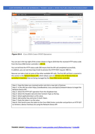 TRAINER: SAGAR | NetworkJourney.com | www.youtube.com/c/NetworkJourney | LinkedIN
CCNP ENTERPRISE 2020 LAB WORKBOOK|| TRAINER: SAGAR || WWW.YOUTUBE.COM/C/NETWORKJOURNEY
You can see in the top right of the screen shown in Figure 28-8 that the received HTTP status code
from the Cisco DNA Center controller is 200 OK.
You can tell that the HTTP status code 200 means that the API call completed successfully.
In addition, you can see how long it took to process the HTTP POST request: 980 ms.
Now we can take a look at some of the other available API calls. The first API call that is covered in
this section is the Network Device API, which allows users to retrieve a list of devices that are
currently in inventory that are being managed by the Cisco DNA Center controller.
Step 1. Copy the token you received earlier and click a new tab in Postman.
Step 2. In the URL bar enter https://sandboxdnac.cisco.com/api/v1/network-device to target the
Network Device API.
Step 3. Select the HTTP GET operation from the dropdown box.
Step 4. Select the Headers tab and enter Content-Type as the key.
Step 5. Select application/json as the value.
Step 6. Add another key and enter X-Auth-Token.
Step 7. Paste the token in as the value.
Step 8. Click Send to pass the token to the Cisco DNA Center controller and perform an HTTP GET
to retrieve a device inventory list using the Network Device API
 