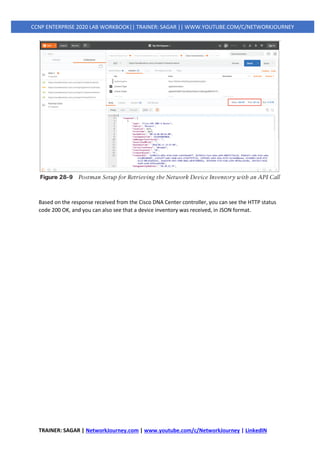 TRAINER: SAGAR | NetworkJourney.com | www.youtube.com/c/NetworkJourney | LinkedIN
CCNP ENTERPRISE 2020 LAB WORKBOOK|| TRAINER: SAGAR || WWW.YOUTUBE.COM/C/NETWORKJOURNEY
Based on the response received from the Cisco DNA Center controller, you can see the HTTP status
code 200 OK, and you can also see that a device inventory was received, in JSON format.
 
