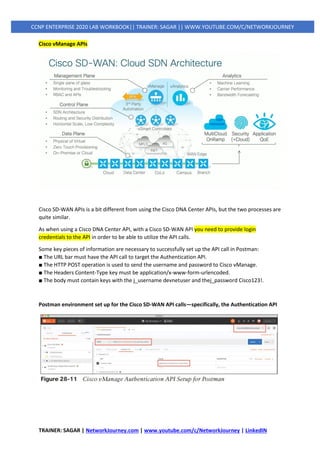 TRAINER: SAGAR | NetworkJourney.com | www.youtube.com/c/NetworkJourney | LinkedIN
CCNP ENTERPRISE 2020 LAB WORKBOOK|| TRAINER: SAGAR || WWW.YOUTUBE.COM/C/NETWORKJOURNEY
Cisco vManage APIs
Cisco SD-WAN APIs is a bit different from using the Cisco DNA Center APIs, but the two processes are
quite similar.
As when using a Cisco DNA Center API, with a Cisco SD-WAN API you need to provide login
credentials to the API in order to be able to utilize the API calls.
Some key pieces of information are necessary to successfully set up the API call in Postman:
■ The URL bar must have the API call to target the Authentication API.
■ The HTTP POST operation is used to send the username and password to Cisco vManage.
■ The Headers Content-Type key must be application/x-www-form-urlencoded.
■ The body must contain keys with the j_username devnetuser and thej_password Cisco123!.
Postman environment set up for the Cisco SD-WAN API calls—specifically, the Authentication API
 