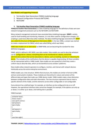 TRAINER: SAGAR | NetworkJourney.com | www.youtube.com/c/NetworkJourney | LinkedIN
CCNP ENTERPRISE 2020 LAB WORKBOOK|| TRAINER: SAGAR || WWW.YOUTUBE.COM/C/NETWORKJOURNEY
Data Models and Supporting Protocols
1. Yet Another Next Generation (YANG) modeling language
2. Network Configuration Protocol (NETCONF)
3. RESTCONF
1. Yet Another Next Generation (YANG) modeling language
YANG(Yet Another Next Generation) is a data modeling language for the definition of data sent over
network management protocols such as the NETCONF and RESTCONF.
Many network management protocols have associated data modeling languages. SNMP is widely
used for fault handling and monitoring. However, it is not often used for configuration changes. CLI
scripting is used more often than other methods. The data modeling language associated with SNMP
was called the Structure of Management Information (SMI). In the late 1990s, a project was started
to create a replacement for SMIv2, which was called SMIng, which was failed.
YANG data models are an alternative to SNMP MIBs and are becoming the standard for data
definition languages.
YANG, which is defined in RFC 6020, uses data models. Data models are used to describe whatever
can be configured on a device, everything that can be monitored on a device, and all the
administrative actions that can be executed on a device, such as resetting counters or rebooting the
device. This includes all the notifications that the device is capable of generating. All these variables
can be represented within a YANG model. Data models are very powerful in that they create a
uniform way to describe data, which can be beneficial across vendors’ platforms.
Data models allow network operators to configure, monitor, and interact with network devices
holistically across the entire enterprise environment.
YANG models use a tree structure. Within that structure, the models are similar in format to XML
and are constructed in modules. These modules are hierarchical in nature and contain all the
different data and types that make up a YANG device model. YANG models make a clear distinction
between configuration data and state information. The tree structure represents how to reach a
specific element of the model, and the elements can be either configurable or not configurable.
Every element has a defined type. For example, an interface can be configured to be on or off.
However, the operational interface state cannot be changed; for example, if the options are only up
or down, it is either up or down, and nothing else is possible.
YANG Example:
container food {
choice snack {
case sports-arena {
leaf pretzel {
type empty;
}
leaf popcorn {
type empty;
}
}
case late-night {
 