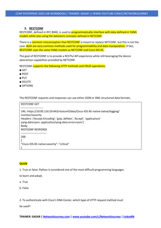 TRAINER: SAGAR | NetworkJourney.com | www.youtube.com/c/NetworkJourney | LinkedIN
CCNP ENTERPRISE 2020 LAB WORKBOOK|| TRAINER: SAGAR || WWW.YOUTUBE.COM/C/NETWORKJOURNEY
3. RESTCONF
RESTCONF, defined in RFC 8040, is used to programmatically interface with data defined in YANG
models while also using the datastore concepts defined in NETCONF.
There is a common misconception that RESTCONF is meant to replace NETCONF, but this is not the
case. Both are very common methods used for programmability and data manipulation. If fact,
RESTCONF uses the same YANG models as NETCONF and Cisco IOS XE.
The goal of RESTCONF is to provide a RESTful API experience while still leveraging the device
abstraction capabilities provided by NETCONF.
RESTCONF supports the following HTTP methods and CRUD operations:
■ GET
■ POST
■ PUT
■ DELETE
■ OPTIONS
The RESTCONF requests and responses can use either JSON or XML structured data formats.
RESTCONF GET
------------------------
URL: https://10.85.116.59:443/restconf/data/Cisco-IOS-XE-native:native/logging/
monitor/severity
Headers: {'Accept-Encoding': 'gzip, deflate', 'Accept': 'application/
yang-data+json, application/yang-data.errors+json'}
Body:
RESTCONF RESPONSE
----------------------------
200
{
"Cisco-IOS-XE-native:severity": "critical"
}
QUIZ#
1. True or false: Python is considered one of the most difficult programming languages
to learn and adopt.
a. True
b. False
2. To authenticate with Cisco’s DNA Center, which type of HTTP request method must
be used?
 