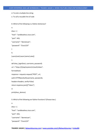 TRAINER: SAGAR | NetworkJourney.com | www.youtube.com/c/NetworkJourney | LinkedIN
CCNP ENTERPRISE 2020 LAB WORKBOOK|| TRAINER: SAGAR || WWW.YOUTUBE.COM/C/NETWORKJOURNEY
d. To end a multiple-line string
e. To call a reusable line of code
8. Which of the following is a Python dictionary?
a.
dnac = {
"host": "sandboxdnac.cisco.com",
"port": 443,
"username": "devnetuser",
"password": "Cisco123!"
}
b.
[users[root|Jason|Jamie|Luke]]
c.
def dnac_login(host, username, password):
url = "https://{}/api/system/v1/auth/token".
format(host)
response = requests.request("POST", url,
auth=HTTPBasicAuth(username, password),
headers=headers, verify=False)
return response.json()["Token"]
d.
print(dnac_devices)
9. Which of the following are Python functions? (Choose two.)
a.
dnac = {
"host": "sandboxdnac.cisco.com",
"port": 443,
"username": "devnetuser",
"password": "Cisco123!"
 