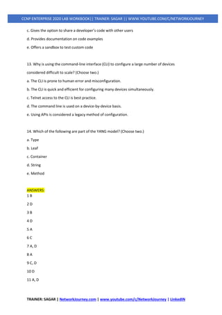 TRAINER: SAGAR | NetworkJourney.com | www.youtube.com/c/NetworkJourney | LinkedIN
CCNP ENTERPRISE 2020 LAB WORKBOOK|| TRAINER: SAGAR || WWW.YOUTUBE.COM/C/NETWORKJOURNEY
c. Gives the option to share a developer’s code with other users
d. Provides documentation on code examples
e. Offers a sandbox to test custom code
13. Why is using the command-line interface (CLI) to configure a large number of devices
considered difficult to scale? (Choose two.)
a. The CLI is prone to human error and misconfiguration.
b. The CLI is quick and efficient for configuring many devices simultaneously.
c. Telnet access to the CLI is best practice.
d. The command line is used on a device-by-device basis.
e. Using APIs is considered a legacy method of configuration.
14. Which of the following are part of the YANG model? (Choose two.)
a. Type
b. Leaf
c. Container
d. String
e. Method
ANSWERS:
1 B
2 D
3 B
4 D
5 A
6 C
7 A, D
8 A
9 C, D
10 D
11 A, D
 