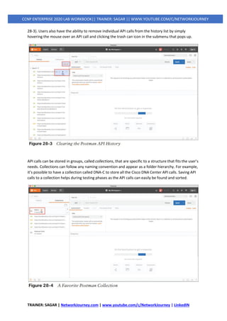 TRAINER: SAGAR | NetworkJourney.com | www.youtube.com/c/NetworkJourney | LinkedIN
CCNP ENTERPRISE 2020 LAB WORKBOOK|| TRAINER: SAGAR || WWW.YOUTUBE.COM/C/NETWORKJOURNEY
28-3). Users also have the ability to remove individual API calls from the history list by simply
hovering the mouse over an API call and clicking the trash can icon in the submenu that pops up.
API calls can be stored in groups, called collections, that are specific to a structure that fits the user’s
needs. Collections can follow any naming convention and appear as a folder hierarchy. For example,
it’s possible to have a collection called DNA-C to store all the Cisco DNA Center API calls. Saving API
calls to a collection helps during testing phases as the API calls can easily be found and sorted.
 