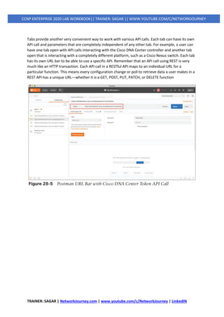 TRAINER: SAGAR | NetworkJourney.com | www.youtube.com/c/NetworkJourney | LinkedIN
CCNP ENTERPRISE 2020 LAB WORKBOOK|| TRAINER: SAGAR || WWW.YOUTUBE.COM/C/NETWORKJOURNEY
Tabs provide another very convenient way to work with various API calls. Each tab can have its own
API call and parameters that are completely independent of any other tab. For example, a user can
have one tab open with API calls interacting with the Cisco DNA Center controller and another tab
open that is interacting with a completely different platform, such as a Cisco Nexus switch. Each tab
has its own URL bar to be able to use a specific API. Remember that an API call using REST is very
much like an HTTP transaction. Each API call in a RESTful API maps to an individual URL for a
particular function. This means every configuration change or poll to retrieve data a user makes in a
REST API has a unique URL—whether it is a GET, POST, PUT, PATCH, or DELETE function
 