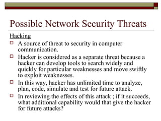 Possible Network Security Threats
Hacking
 A source of threat to security in computer
communication.
 Hacker is considered as a separate threat because a
hacker can develop tools to search widely and
quickly for particular weaknesses and move swiftly
to exploit weaknesses.
 In this way, hacker has unlimited time to analyze,
plan, code, simulate and test for future attack.
 In reviewing the effects of this attack ; if it succeeds,
what additional capability would that give the hacker
for future attacks?
 