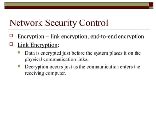 Network Security Control
 Encryption – link encryption, end-to-end encryption
 Link Encryption:
 Data is encrypted just before the system places it on the
physical communication links.
 Decryption occurs just as the communication enters the
receiving computer.
 