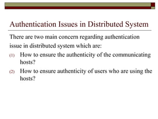 Authentication Issues in Distributed System
There are two main concern regarding authentication
issue in distributed system which are:
(1) How to ensure the authenticity of the communicating
hosts?
(2) How to ensure authenticity of users who are using the
hosts?
 