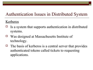 Authentication Issues in Distributed System
Kerberos
 Is a system that supports authentication in distributed
systems.
 Was designed at Massachusetts Institute of
technology.
 The basis of kerberos is a central server that provides
authenticated tokens called tickets to requesting
applications.
 