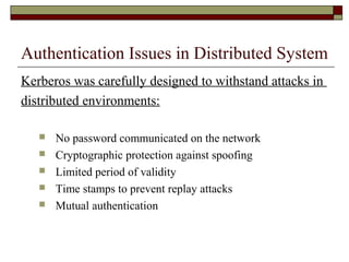 Authentication Issues in Distributed System
Kerberos was carefully designed to withstand attacks in
distributed environments:
 No password communicated on the network
 Cryptographic protection against spoofing
 Limited period of validity
 Time stamps to prevent replay attacks
 Mutual authentication
 