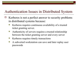 Authentication Issues in Distributed System
 Kerberos is not a perfect answer to security problems
in distributed systems because:
 Kerberos requires continuous availability of a trusted
ticket granting server.
 Authenticity of servers requires a trusted relationship
between the ticket granting server and every server
 Kerberos requires timely transactions
 A subverted workstation can save and later replay user
passwords
 