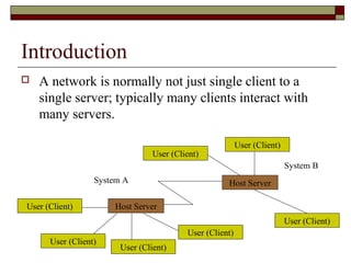 Introduction
 A network is normally not just single client to a
single server; typically many clients interact with
many servers.
User (Client) Host Server
User (Client)
User (Client)
User (Client)
Host Server
User (Client)
User (Client)
User (Client)
System A
System B
 