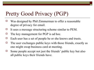 Pretty Good Privacy (PGP)
 Was designed by Phil Zimmerman to offer a reasonable
degree of privacy for email.
 It uses a message structuring scheme similar to PEM.
 The key management for PGP is ad hoc.
 Each user has a set of people he or she knows and trusts.
 The user exchanges public keys with those friends, exactly as
one might swap business card at meeting.
 Some people accept not just the friends’ public key but also
all public keys their friends have.
 
