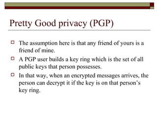 Pretty Good privacy (PGP)
 The assumption here is that any friend of yours is a
friend of mine.
 A PGP user builds a key ring which is the set of all
public keys that person possesses.
 In that way, when an encrypted messages arrives, the
person can decrypt it if the key is on that person’s
key ring.
 