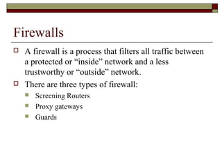 Firewalls
 A firewall is a process that filters all traffic between
a protected or “inside” network and a less
trustworthy or “outside” network.
 There are three types of firewall:
 Screening Routers
 Proxy gateways
 Guards
 
