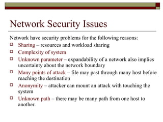 Network Security Issues
Network have security problems for the following reasons:
 Sharing – resources and workload sharing
 Complexity of system
 Unknown parameter – expandability of a network also implies
uncertainty about the network boundary
 Many points of attack – file may past through many host before
reaching the destination
 Anonymity – attacker can mount an attack with touching the
system
 Unknown path – there may be many path from one host to
another.
 